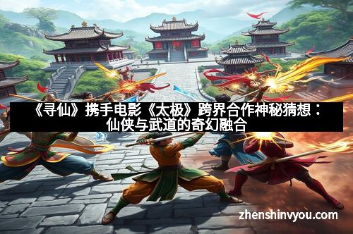 《寻仙》携手电影《太极》跨界合作神秘猜想：仙侠与武道的奇幻融合